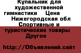 Купальник для художественной гимнастики  › Цена ­ 7 000 - Нижегородская обл. Спортивные и туристические товары » Другое   